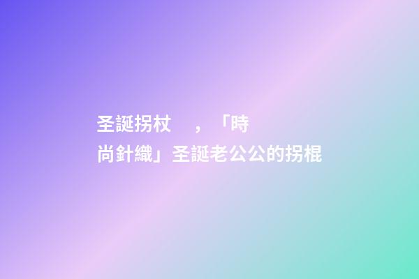 圣誕拐杖，「時尚針織」圣誕老公公的拐棍-第1張-觀點-玄機派